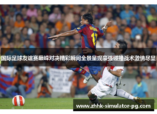 国际足球友谊赛巅峰对决精彩瞬间全景呈现豪强碰撞战术激情尽显 国际足球友谊赛巅峰对决精彩瞬间全景呈现豪强碰撞战术激情尽显