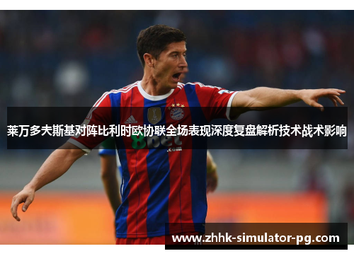 莱万多夫斯基对阵比利时欧协联全场表现深度复盘解析技术战术影响 莱万多夫斯基对阵比利时欧协联全场表现深度复盘解析技术战术影响