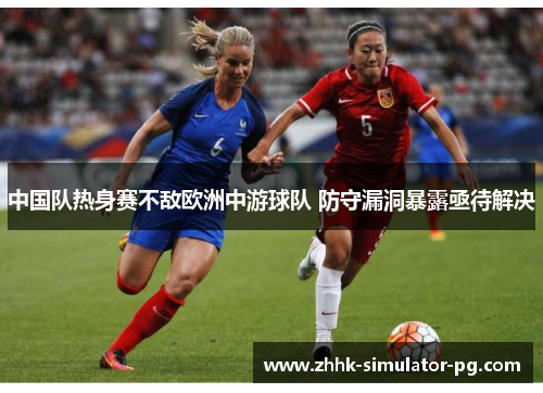 中国队热身赛不敌欧洲中游球队 防守漏洞暴露亟待解决 中国队热身赛不敌欧洲中游球队 防守漏洞暴露亟待解决