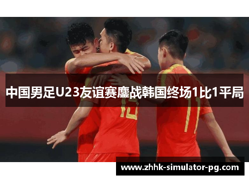 中国男足U23友谊赛鏖战韩国终场1比1平局 中国男足U23友谊赛鏖战韩国终场1比1平局