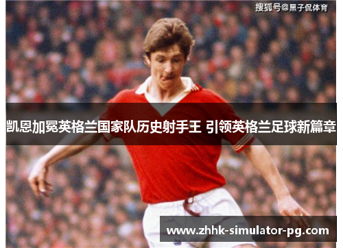 凯恩加冕英格兰国家队历史射手王 引领英格兰足球新篇章 凯恩加冕英格兰国家队历史射手王 引领英格兰足球新篇章