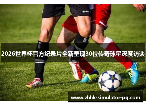 2026世界杯官方纪录片全新呈现30位传奇球星深度访谈