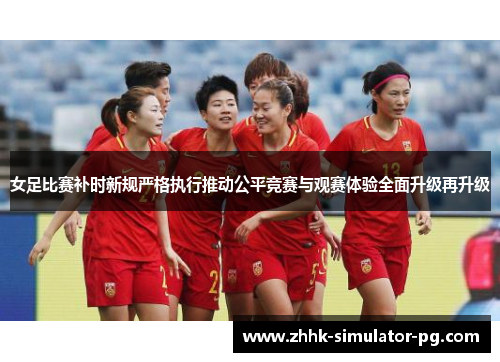 女足比赛补时新规严格执行推动公平竞赛与观赛体验全面升级再升级