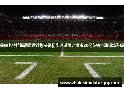 曼联老特拉福德重建计划获得初步通过预计投资20亿英镑推动球场升级